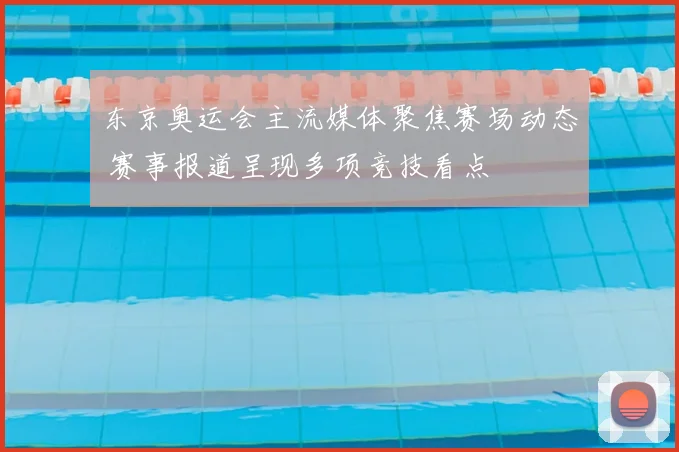 东京奥运会主流媒体聚焦赛场动态 赛事报道呈现多项竞技看点