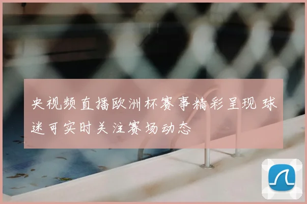 央视频直播欧洲杯赛事精彩呈现 球迷可实时关注赛场动态